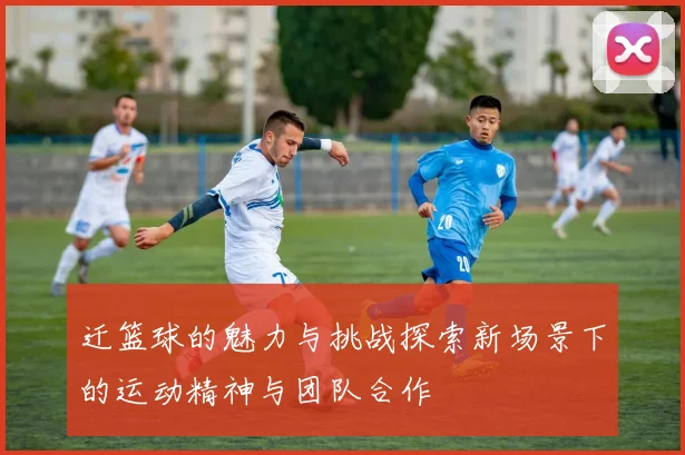 迁篮球的魅力与挑战探索新场景下的运动精神与团队合作