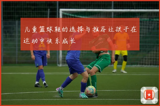 儿童篮球鞋的选择与推荐让孩子在运动中快乐成长