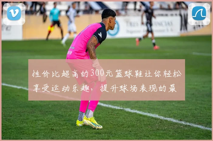 性价比超高的300元篮球鞋让你轻松享受运动乐趣，提升球场表现的最佳选择