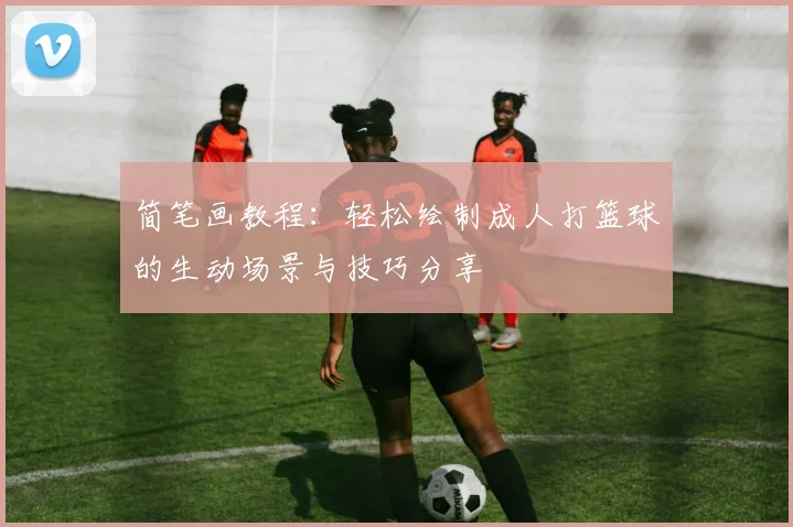 简笔画教程：轻松绘制成人打篮球的生动场景与技巧分享